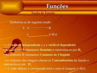 Funções
                 1. Noção de Função

    Simboliza-se do seguinte modo:
              f: A               B

                 x               y=f(x)


• x é variável independente e y a variável dependente
• Ao conjunto A chamamos Domínio e representa-se por Df
• Ao conjunto B chamamos Conjunto de Chegada
• Ao conjunto das imagens chama-se Contradomínio da função e
representa-se por D‘f
 • A cada objecto x corresponde uma e uma só imagem y=f(x);
 