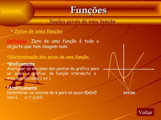 Funções
                  3. Noções gerais de uma função
  • Zeros de uma função
Definição: Zero de uma função é todo o
objecto que tem imagem nula.

DDeterminação dos zeros de uma função:

Graficamente
Averiguar as abcissas dos pontos do gráfico para
os quais o gráfico da função intersecta o
eixo das abcissas ( xx )

Analiticamente
Determinar os valores de x para os quais f(x)=0    zeros
isto é,   x: f (x)=0


                                                           Voltar
 
