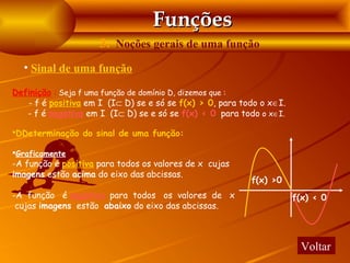 Funções
                     3. Noções gerais de uma função
  • Sinal de uma função

Definição : Seja f uma função de domínio D, dizemos que :
   - f é positiva em I (I⊂ D) se e só se f(x) > 0, para todo o x∈I.
   - f é negativa em I (I⊂ D) se e só se f(x) < 0, para todo o x∈I.

DDeterminação do sinal de uma função:

Graficamente
-A função é positiva para todos os valores de x cujas
imagens estão acima do eixo das abcissas.
                                                          f(x) >0
-A função é negativa para todos os valores de x                       f(x) < 0
 cujas imagens estão abaixo do eixo das abcissas.



                                                                        Voltar
 