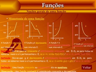 Funções
                           Noções gerais de uma função

         • Monotonia de uma função

  f(b)                    g(b)        g             f(b)                      g(b)         g
             f
                                                           f
                          g(a)
  f(a)                                              f(a)
                                                                              g(a)
         O   a   b          O     a         b
                                                           a   b                     a     b

A função f é crescente   A função g é decrescente   A função f é
                                                                             A função g é estritamente
                                                    estritamente crescente   decrescente num intervalo
num intervalo E.         num intervalo E.           num intervalo E.         E.

Definição : Diz-se que f é crescente / estritamente crescente em E⊂Df se para todos os
números reais a e b pertencentes a E, se a < b, então f(a)≤f(b) / se a < b, então f(a)< f(b).
Definição : Diz-se que g é decrescente / estritamente decrescente em E⊂Df se para
todos os números reais a e b pertencentes a E, se a < b então g(a) ≥ g(b) / se a < b, então
g(a)>g(b).
Definição : Uma função crescente ou decrescente diz-se monótona.                         Voltar
 