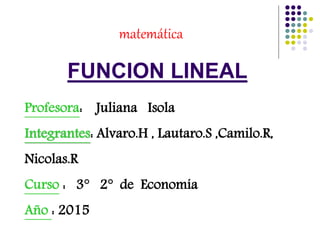FUNCION LINEAL
matemática
Profesora: Juliana Isola
Integrantes: Alvaro.H , Lautaro.S ,Camilo.R,
Nicolas.R
Curso : 3° 2° de Economía
Año : 2015
 