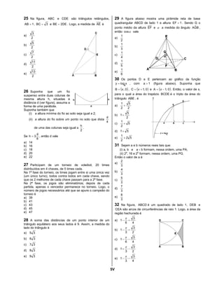 5V
25 Na figura, ABC e CDE são triângulos retângulos,
1AB = , 3BC = e 2DEBE = . Logo, a medida de AE é
a)
2
3
b)
2
5
c)
2
7
d)
2
11
e)
2
13
26 Suponha que um fio
suspenso entre duas colunas de
mesma altura h, situadas à
distância d (ver figura), assuma a
forma de uma parábola.
Suponha também que
(i) a altura mínima do fio ao solo seja igual a 2;
(ii) a altura do fio sobre um ponto no solo que dista
4
d
de uma das colunas seja igual a
2
h
.
Se
8
d
3h = , então d vale
a) 14
b) 16
c) 18
d) 20
e) 22
27 Participam de um torneio de voleibol, 20 times
distribuídos em 4 chaves, de 5 times cada.
Na 1ª fase do torneio, os times jogam entre si uma única vez
(um único turno), todos contra todos em cada chave, sendo
que os 2 melhores de cada chave passam para a 2ª fase.
Na 2ª fase, os jogos são eliminatórios; depois de cada
partida, apenas o vencedor permanece no torneio. Logo, o
número de jogos necessários até que se apure o campeão do
torneio é
a) 39
b) 41
c) 43
d) 45
e) 47
28 A soma das distâncias de um ponto interior de um
triângulo equilátero aos seus lados é 9. Assim, a medida do
lado do triângulo é
a) 35
b) 36
c) 37
d) 38
e) 39
29 A figura abaixo mostra uma pirâmide reta de base
quadrangular ABCD de lado 1 e altura 1EF = . Sendo G o
ponto médio da altura EF e α a medida do ângulo BGˆA ,
então αcos vale
a)
2
1
b)
3
1
c)
4
1
d)
5
1
e)
6
1
30 Os pontos D e E pertencem ao gráfico da função
xlogy a
= , com 1a > (figura abaixo). Suponha que
( )0,B x= , ( )0,1C += x e ( )0,1A −= x . Então, o valor de x,
para o qual a área do trapézio BCDE é o triplo da área do
triângulo ABE , é
a)
2
5
2
1
+
b)
2
5
1+
c) 5
2
1
+
d) 51+
e) 52
2
1
+
31 Sejam a e b números reais tais que:
(i) a, b e ba + formam, nessa ordem, uma PA;
(ii) 2a
, 16 e 2b
formam, nessa ordem, uma PG.
Então o valor de a é
a)
3
2
b)
3
4
c)
3
5
d)
3
7
e)
3
8
32 Na figura, ABCD é um quadrado de lado 1, DEB e
CEA são arcos de circunferências de raio 1. Logo, a área da
região hachurada é
a)
4
3
6
1 +−
π
b)
2
3
3
1 +−
π
c)
4
3
6
1 −−
π
d)
2
3
3
1 −+
π
e)
4
3
3
1 −−
π
 