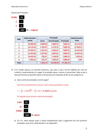 Matemática Financeira II                                                                                                 Professor Moreira 


Cálculo das Prestações: 
 
40.000             PV 

        5          i 

        6          n 

                   PMT               – 7.880,70 

 
                            Saldo Devedor                             Prestação                     Saldo Devedor 
             Mês 
                                Inicial                Juros        Amortização          Prestação       Final 
              1                       40.000,00         2.000,00         5.880,70        7.880,70           34.119,30 
              2                       34.119,30         1.705,97         6.174,74        7.880,70           27.944,57 
              3                       27.944,57         1.397,23         6.483,47        7.880,70           21.461,09 
              4                       21.461,09         1.073,05         6.807,65        7.880,70           14.653,45 
              5                       14.653,45            732,67         7.148,03        7.880,70             7.505,42 
              6                         7.505,42            375,27         7.505,42        7.880,69                    0,00  
         Total                        ‐                 7.284,19       40.000,00      47.284,19                    ‐  
 
 
4) O  Sr.  Gastão  adquiriu  um  aparelho  eletrônico,  cujo  valor  à  vista  é  de  R$  5.000,00,  por  meio  de 
   crediário, comprometendo‐se a pagar 12 prestações iguais, mensais e consecutivas. Sabe‐se que a 
   loja que financiou tal aparelho cobrou uma taxa de juros compostos de 6% ao ano, pergunta‐se: 
         
   a) Qual o valor das prestações a serem pagas? 
 
       O primeiro procedimento é calcular o valor da taxa equivalente mensal: 
    
                        1     0,06          1     100        ,       %         ê
     
         Em seguida, basta calcular o valor das prestações: 
 
 
         5.000                PV 
 
               12              n 
 
        0,4868                 i 
 
                               PMT           429,97 
 
    b) Se  o  Sr.  Pedro  desejar  quitar  a  dívida  imediatamente  após  o  pagamento  das  oito  primeiras 
       prestações, qual seria o saldo devedor a ser negociado? 
     
                                                                                                                                  2
 