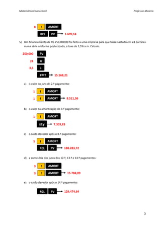 Matemática Financeira II                                                                 Professor Moreira 


    
    
           8  f        AMORT 
    
                RCL      PV        1.699,14
    
5) Um financiamento de R$ 250.000,00 foi feito a uma empresa para que fosse saldado em 24 parcelas 
   numa série uniforme postecipada, a taxa de 3,5% a.m. Calcule: 
    
  250.000 
               PV 
    
        24      n 
    
       3,5      i 
    
               PMT          15.568,21
    
   a) o valor do juro do 2.º pagamento: 
 
          1  f        AMORT 
 
          1  f        AMORT          8.511,36
 
       
   b) o valor da amortização do 3.º pagamento: 
       
        1  f          AMORT 
       
               x≥y         7.303,83 
       
   c) o saldo devedor após o 8.º pagamento: 
       
        5  f          AMORT 
       
               RCL      PV         188.283,72
       
         
    d) a somatória dos juros dos 12.º, 13.º e 14.º pagamentos: 
        
           3  f       AMORT 
        
           3  f       AMORT            15.784,09
        
    e) o saldo devedor após o 14.º pagamento: 
        
                RCL      PV         129.474,64
        
         


                                



                                                                                                  3
 