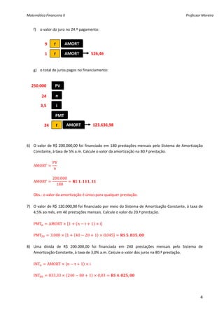 Matemática Financeira II                                                                           Professor Moreira 


    f) o valor do juro no 24.º pagamento: 
        
        
          9  f          AMORT 
        
         1  f           AMORT             526,46
        
        
   g) o total de juros pagos no financiamento: 
    
    
  250.000 
                  PV 
    
         24       n 
    
     3,5           i 
    
                  PMT 
    
          24  f          AMORT              123.636,98
    
    
    
6) O  valor  de  R$  200.000,00  foi  financiado  em  180  prestações  mensais  pelo  Sistema  de  Amortização 
   Constante, à taxa de 5% a.m. Calcule o valor da amortização na 80.ª prestação. 
 
                PV
   AMORT             
                 n
 
                200.000
   AMORT                      $ .        ,  
                   180
 
   Obs.: o valor da amortização é único para qualquer prestação. 
 
7) O valor de R$ 120.000,00 foi financiado por meio do Sistema de Amortização Constante, à taxa de 
   4,5% ao mês, em 40 prestações mensais. Calcule o valor da 20.ª prestação. 
 
   PMT        AMORT        1   n t 1           i 
 
   PMT         3.000     1    40 20 1             0,045       $ .      ,  
 
8) Uma  dívida  de  R$  200.000,00  foi  financiada  em  240  prestações  mensais  pelo  Sistema  de 
   Amortização Constante, à taxa de 3,0% a.m. Calcule o valor dos juros na 80.ª prestação. 
 
   INT       AMORT        n t 1          i 
 
   INT        833,33      240 80 1            0,03      $ .      ,  
 


                                                                                                            4
 