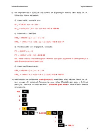 Matemática Financeira II                                                                                             Professor Moreira 


9) Um  empréstimo  de  R$  60.000,00  será  liquidado  em  36  prestações  mensais,  à  taxa  de  R$  6%  a.m. 
   Utilizando o sistema SAC, calcule: 
         
   a) O valor da 24.ª parcela de juros: 
 
    INT         AMORT       n          t       1       i 
 
    INT         1.666,67        36             24      1      0,06         $ .         ,    
 
    b) O valor da 22.ª prestação: 
 
    PMT         AMORT          1           n       t    1     i 
 
    PMT          1.666,67          1           36      22     1       0,06        $ .              ,    
 
    c) O saldo devedor após ter pago a 36.ª prestação: 
 
    PV      AMORT          n       t  
 
    PV      1.666,67        36             36           $ ,        
     

    Obs.: Neste caso não é necessário aplicar a fórmula, pois após o pagamento da última prestação o 
    saldo devedor sempre será igual a zero. 
     
    d) O valor da última prestação: 
 
    PMT         AMORT          1           n       t    1     i 
 
    PMT          1.666,67          1           36      36     1       0,06        $ .              ,    
 
10) Beth  comprou um freezer em 6 vezes  iguais (Price) postecipadas de  R$ 400,00 e taxa de  5% a.m. 
    Após  ter  pago  a  3.ª  parcela,  ela  ficou  desempregada  e  alega  dificuldades  para  pagar  as  3  últimas 
    prestações.  Refinancie  sua  dívida  em  mais  7  prestações  iguais  (Price)  a  partir  do  saldo  devedor 
    remanescente. 
 
       400       PMT                 

           5       i 

           6       n 

                   PV 

           3       f        AMORT 

                   RCL             PV                  1.089,30        f         FIN           PV

                                                                                  5            i

                                                                                  7            n

                                                                                               PMT         188,25 
                                                                                                                              5
 