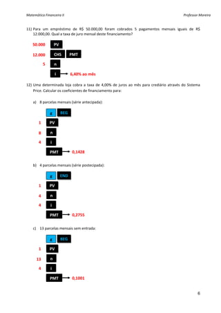 Matemática Financeira II                                                                             Professor Moreira 


11) Para  um  empréstimo  de  R$  50.000,00  foram  cobrados  5  pagamentos  mensais  iguais  de  R$ 
    12.000,00. Qual a taxa de juro mensal deste financiamento?  
 
  50.000          PV 
 
  12.000          CHS      PMT 
 
           5      n 
 
                  i         6,40% ao mês
 
12) Uma  determinada  loja  cobra  a  taxa  de  4,00%  de  juros  ao  mês  para  crediário  através  do  Sistema 
    Price. Calcular os coeficientes de financiamento para: 
 
    a) 8 parcelas mensais (série antecipada): 
 
               g      BEG
 
        1      PV 
 
               n 
        8 
 
        4      i 
 
               PMT           0,1428 
 
    b) 4 parcelas mensais (série postecipada): 
 
               g      END
 
        1      PV 
 
               n 
        4 
 
        4      i 
 
               PMT           0,2755 
 
    c) 13 parcelas mensais sem entrada: 
 
               g      BEG
 
        1      PV 
 
               n 
      13 
 
        4      i 
 
               PMT           0,1001 
         
                                                                                                              6
 