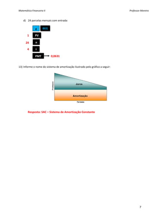 Matemática Financeira II                                                         Professor Moreira 


    d) 24 parcelas mensais com entrada: 
     
               g      BEG

         1     PV 
     
        24     n 
     
         4     i 
     
               PMT          0,0631 
     
13) Informe o nome do sistema de amortização ilustrado pelo gráfico a seguir: 




 
         Resposta: SAC – Sistema de Amortização Constante 




                                                                                          7
 
