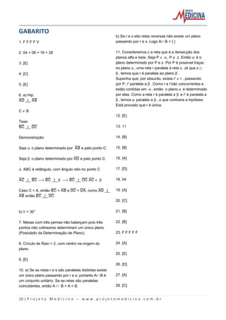 GABARITO
1. F F F F V
2. 04 + 08 + 16 = 28
3. [E]
4. [C]
5. [E]
6. a) Hip:
åî _|_ åæ

b) Se r e s são retas reversas não existe um plano
passando por r e s. Logo AºB = { }
11. Consideremos z a reta que é a itersecção dos
planos alfa e beta. Seja P Æ ‘, P È z. Então ‘ é o
plano determinado por P e z. Por P é possível traçar,
no plano ‘, uma reta r paralela à reta z. Já que z Å
’, temos que r é paralela ao plano ’.
Suponha que, por absurdo, exista r' · r , passando
por P, r' paralela a ’. Como r e r'são concorrentes e
estão contidas em ‘, então o plano ‘ é determinado
por elas. Como a reta r é paralela a ’ e r' é paralela a
’, temos ‘ paralelo a ’, o que contraria a hipótese.
Está provado que r é única.

C·B
12. [E]
Tese:
æè _|_ îè

13. 11

Demonstração:

14. [B]

Seja ‘ o plano determinado por åæ e pelo ponto C.

15. [B]

Seja ’ o plano determinado por åî e pelo ponto C.

16. [A]

Ð ABC é retângulo, com ângulo reto no ponto C

17. [D]

åè _|_ æè ë æè _|_ ’ ë æè _|_ îè åè Æ ’

18. 04

Caso C = A, então æè = åæ e îè = îå, como åî _|_
åæ então æè _|_ îè

19. [A]
20. [C]

b) š = 30°

21. [B]

7. Mesas com três pernas não balançam pois três
pontos não colineares determinam um único plano
(Postulado da Determinação de Plano).

22. [B]

8. Círculo de Raio = 2, com centro na origem do
plano.

24. [A]

23. F F F F F

25. [E]
9. [E]
26. [D]
10. a) Se as retas r e s são paralelas distintas existe
um único plano passando por r e s; portanto AºB é
um conjunto unitário. Se as retas são paralelas
coincidentes, então A º B = A = B.

27. [A]
28. [C]

10 | P r o j e t o M e d i c i n a – w w w . p r o j e t o m e d i c i n a . c o m . b r

 