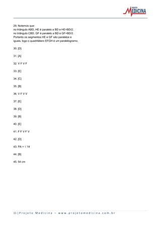 29. Notemos que:
no triângulo ABD, HE é paralelo a BD e HE=BD/2;
no triângulo CBD, GF é paralelo a BD e GF=BD/2.
Portanto os segmentos HE e GF são paralelos e
iguais, logo o quadrilátero EFGH é um paralelogramo.
30. [D]
31. [A]
32. V F V F
33. [E]
34. [C]
35. [B]
36. V F V V
37. [E]
38. [D]
39. [B]
40. [E]
41. F F V F V
42. [D]
43. PA = Ë14
44. [B]
45. 54 cm

11 | P r o j e t o M e d i c i n a – w w w . p r o j e t o m e d i c i n a . c o m . b r

 
