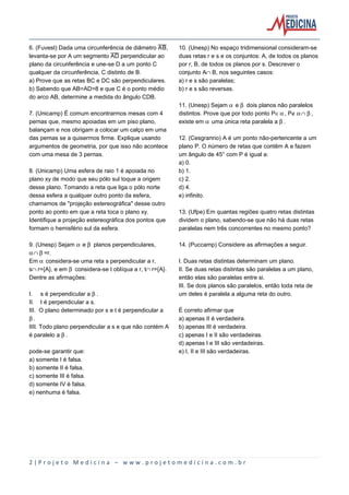 6. (Fuvest) Dada uma circunferência de diâmetro åæ,
levanta-se por A um segmento åî perpendicular ao
plano da circunferência e une-se D a um ponto C
qualquer da circunferência, C distinto de B.
a) Prove que as retas BC e DC são perpendiculares.
b) Sabendo que AB=AD=8 e que C é o ponto médio
do arco AB, determine a medida do ângulo CDB.
7. (Unicamp) É comum encontrarmos mesas com 4
pernas que, mesmo apoiadas em um piso plano,
balançam e nos obrigam a colocar um calço em uma
das pernas se a quisermos firme. Explique usando
argumentos de geometria, por que isso não acontece
com uma mesa de 3 pernas.
8. (Unicamp) Uma esfera de raio 1 é apoiada no
plano xy de modo que seu pólo sul toque a origem
desse plano. Tomando a reta que liga o pólo norte
dessa esfera a qualquer outro ponto da esfera,
chamamos de "projeção estereográfica" desse outro
ponto ao ponto em que a reta toca o plano xy.
Identifique a projeção estereográfica dos pontos que
formam o hemisfério sul da esfera.
9. (Unesp) Sejam ‘ e ’ planos perpendiculares,
‘º’=r.
Em ‘ considera-se uma reta s perpendicular a r,
sºr={A}, e em ’ considera-se t oblíqua a r, tºr={A}.
Dentre as afirmações:
I. s é perpendicular a ’.
II. t é perpendicular a s.
III. O plano determinado por s e t é perpendicular a
’.
IIII. Todo plano perpendicular a s e que não contém A
é paralelo a ’.
pode-se garantir que:
a) somente I é falsa.
b) somente II é falsa.
c) somente III é falsa.
d) somente IV é falsa.
e) nenhuma é falsa.

10. (Unesp) No espaço tridimensional consideram-se
duas retas r e s e os conjuntos: A, de todos os planos
por r, B, de todos os planos por s. Descrever o
conjunto AºB, nos seguintes casos:
a) r e s são paralelas;
b) r e s são reversas.
11. (Unesp) Sejam ‘ e ’ dois planos não paralelos
distintos. Prove que por todo ponto PÆ‘, PÈ‘º’,
existe em ‘ uma única reta paralela a ’.
12. (Cesgranrio) A é um ponto não-pertencente a um
plano P. O número de retas que contêm A e fazem
um ângulo de 45° com P é igual a:
a) 0.
b) 1.
c) 2.
d) 4.
e) infinito.
13. (Ufpe) Em quantas regiões quatro retas distintas
dividem o plano, sabendo-se que não há duas retas
paralelas nem três concorrentes no mesmo ponto?
14. (Puccamp) Considere as afirmações a seguir.
I. Duas retas distintas determinam um plano.
II. Se duas retas distintas são paralelas a um plano,
então elas são paralelas entre si.
III. Se dois planos são paralelos, então toda reta de
um deles é paralela a alguma reta do outro.
É correto afirmar que
a) apenas II é verdadeira.
b) apenas III é verdadeira.
c) apenas I e II são verdadeiras.
d) apenas I e III são verdadeiras.
e) I, II e III são verdadeiras.

2|Projeto Medicina – www.projetomedicina.com.br

 
