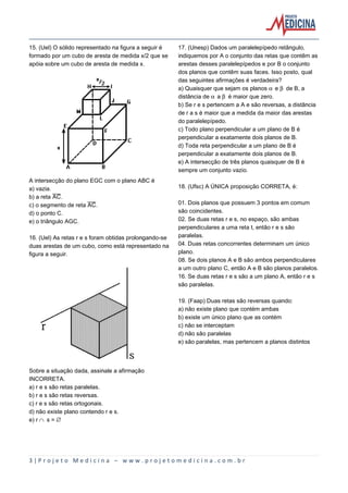 15. (Uel) O sólido representado na figura a seguir é
formado por um cubo de aresta de medida x/2 que se
apóia sobre um cubo de aresta de medida x.

A intersecção do plano EGC com o plano ABC é
a) vazia.
b) a reta åè.
c) o segmento de reta åè.
d) o ponto C.
e) o triângulo AGC.
16. (Uel) As retas r e s foram obtidas prolongando-se
duas arestas de um cubo, como está representado na
figura a seguir.

17. (Unesp) Dados um paralelepípedo retângulo,
indiquemos por A o conjunto das retas que contêm as
arestas desses paralelepípedos e por B o conjunto
dos planos que contêm suas faces. Isso posto, qual
das seguintes afirmações é verdadeira?
a) Quaisquer que sejam os planos ‘ e ’ de B, a
distância de ‘ a ’ é maior que zero.
b) Se r e s pertencem a A e são reversas, a distância
de r a s é maior que a medida da maior das arestas
do paralelepípedo.
c) Todo plano perpendicular a um plano de B é
perpendicular a exatamente dois planos de B.
d) Toda reta perpendicular a um plano de B é
perpendicular a exatamente dois planos de B.
e) A intersecção de três planos quaisquer de B é
sempre um conjunto vazio.
18. (Ufsc) A ÚNICA proposição CORRETA, é:
01. Dois planos que possuem 3 pontos em comum
são coincidentes.
02. Se duas retas r e s, no espaço, são ambas
perpendiculares a uma reta t, então r e s são
paralelas.
04. Duas retas concorrentes determinam um único
plano.
08. Se dois planos A e B são ambos perpendiculares
a um outro plano C, então A e B são planos paralelos.
16. Se duas retas r e s são a um plano A, então r e s
são paralelas.
19. (Faap) Duas retas são reversas quando:
a) não existe plano que contém ambas
b) existe um único plano que as contém
c) não se interceptam
d) não são paralelas
e) são paralelas, mas pertencem a planos distintos

Sobre a situação dada, assinale a afirmação
INCORRETA.
a) r e s são retas paralelas.
b) r e s são retas reversas.
c) r e s são retas ortogonais.
d) não existe plano contendo r e s.
e) r º s = ¹

3|Projeto Medicina – www.projetomedicina.com.br

 
