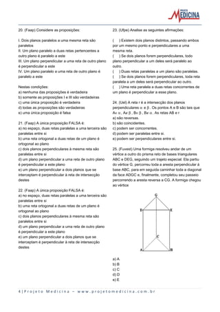 20. (Faap) Considere as proposições:

23. (Ufpe) Analise as seguintes afirmações:

I. Dois planos paralelos a uma mesma reta são
paralelos
II. Um plano paralelo a duas retas pertencentes a
outro plano é paralelo a este
III. Um plano perpendicular a uma reta de outro plano
é perpendicular a este
IV. Um plano paralelo a uma reta de outro plano é
paralelo a este

( ) Existem dois planos distintos, passando ambos
por um mesmo ponto e perpendiculares a uma
mesma reta.
( ) Se dois planos forem perpendiculares, todo
plano perpendicular a um deles será paralelo ao
outro.
( ) Duas retas paralelas a um plano são paralelas.
( ) Se dois planos forem perpendiculares, toda reta
paralela a um deles será perpendicular ao outro.
( ) Uma reta paralela a duas retas concorrentes de
um plano é perpendicular a esse plano.

Nestas condições:
a) nenhuma das proposições é verdadeira
b) somente as proposições I e III são verdadeiras
c) uma única proposição é verdadeira
d) todas as proposições são verdadeiras
e) uma única proposição é falsa
21. (Faap) A única proposição FALSA é:
a) no espaço, duas retas paralelas a uma terceira são
paralelas entre si
b) uma reta ortogonal a duas retas de um plano é
ortogonal ao plano
c) dois planos perpendiculares à mesma reta são
paralelas entre si
d) um plano perpendicular a uma reta de outro plano
é perpendicular a este plano
e) um plano perpendicular a dois planos que se
interceptam é perpendicular à reta de intersecção
destes

24. (Uel) A reta r é a intersecção dos planos
perpendiculares ‘ e ’. Os pontos A e B são tais que
AÆ‘, AÈ’, BÆ’, BÈ‘. As retas AB e r
a) são reversas.
b) são coincidentes.
c) podem ser concorrentes.
d) podem ser paralelas entre si.
e) podem ser perpendiculares entre si.
25. (Fuvest) Uma formiga resolveu andar de um
vértice a outro do prisma reto de bases triangulares
ABC e DEG, seguindo um trajeto especial. Ela partiu
do vértice G, percorreu toda a aresta perpendicular à
base ABC, para em seguida caminhar toda a diagonal
da face ADGC e, finalmente, completou seu passeio
percorrendo a aresta reversa a CG. A formiga chegou
ao vértice

22. (Faap) A única proposição FALSA é:
a) no espaço, duas retas paralelas a uma terceira são
paralelas entre si
b) uma reta ortogonal a duas retas de um plano é
ortogonal ao plano
c) dois planos perpendiculares à mesma reta são
paralelos entre si
d) um plano perpendicular a uma reta de outro plano
é perpendicular a este plano
e) um plano perpendicular a dois planos que se
interceptam é perpendicular à reta de intersecção
destes
a) A
b) B
c) C
d) D
e) E

4|Projeto Medicina – www.projetomedicina.com.br

 