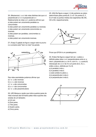 26. (Mackenzie) r, s e t são retas distintas tais que s é
perpendicular a r e t é perpendicular a r.
Relativamente às retas s e t, podemos afirmar que:
a) elas podem ser unicamente paralelas ou
concorrentes.
b) elas podem ser unicamente paralelas ou reversas.
c) elas podem ser unicamente concorrentes ou
reversas.
d) elas podem ser paralelas, concorrentes ou
reversas.
e) elas podem ser unicamente reversas.

29. (Ufrj) Na figura a seguir, A não pertence ao plano
determinado pelos pontos B, C e D. Os pontos E, F,
G e H são os pontos médios dos segmentos AB, BC,
CD e DA, respectivamente.

27. (Faap) O galpão da figura a seguir está no prumo
e a cumeeira está "bem no meio" da parede.

Prove que EFGH é um paralelogramo.

Das retas assinaladas podemos afirmar que:
a) t e u são reversas
b) s e u são reversas
c) t e u são concorrentes
d) s e r são concorrentes
e) t e u são perpendiculares

30. (Fatec) Na figura a seguir tem-se : o plano ‘
definido pelas retas c e d, perpendiculares entre si; a
reta b, perpendicular a ‘ em A, com A Æ c; o ponto B,
intersecção de c e d. Se X é um ponto de b, XÈ‘,
então a reta s, definida por X e B,
a) é paralela à reta c.
b) é paralela à reta b.
c) está contida no plano ‘.
d) é perpendicular à reta d.
e) é perpendicular à reta b.

28. (Uff) Marque a opção que indica quantos pares de
retas reversas são formados pelas retas suportes das
arestas de um tetraedro.
a) Um par.
b) Dois pares.
c) Três pares.
d) Quatro pares.
e) Cinco pares.

5|Projeto Medicina – www.projetomedicina.com.br

 