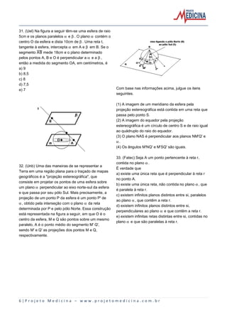 31. (Uel) Na figura a seguir têm-se uma esfera de raio
5cm e os planos paralelos ‘ e ’. O plano ‘ contém o
centro O da esfera e dista 10cm de ’. Uma reta t,
tangente à esfera, intercepta ‘ em A e ’ em B. Se o
segmento åæ mede 18cm e o plano determinado
pelos pontos A, B e O é perpendicular a ‘ e a ’,
então a medida do segmento OA, em centímetros, é
a) 9
b) 8,5
c) 8
d) 7,5
e) 7

Com base nas informações acima, julgue os itens
seguintes.
(1) A imagem de um meridiano da esfera pela
projeção estereográfica está contida em uma reta que
passa pelo ponto S.
(2) A imagem do equador pela projeção
estereográfica é um círculo de centro S e de raio igual
ao quádruplo do raio do equador.
(3) O plano NAS é perpendicular aos planos NM'Q' e
‘.
(4) Os ângulos M'NQ' e M'SQ' são iguais.

32. (Unb) Uma das maneiras de se representar a
Terra em uma região plana para o traçado de mapas
geográficos é a "projeção estereográfica", que
consiste em projetar os pontos de uma esfera sobre
um plano ‘ perpendicular ao eixo norte-sul da esfera
e que passa por seu pólo Sul. Mais precisamente, a
projeção de um ponto P da esfera é um ponto P' de
‘, obtido pela interseção com o plano ‘ da reta
determinada por P e pelo pólo Norte. Essa construção
está representada na figura a seguir, em que O é o
centro da esfera, M e Q são pontos sobre um mesmo
paralelo, A é o ponto médio do segmento M' Q',
sendo M' e Q' as projeções dos pontos M e Q,
respectivamente.

33. (Fatec) Seja A um ponto pertencente à reta r,
contida no plano ‘.
É verdade que
a) existe uma única reta que é perpendicular à reta r
no ponto A.
b) existe uma única reta, não contida no plano ‘, que
é paralela à reta r.
c) existem infinitos planos distintos entre si, paralelos
ao plano ‘, que contêm a reta r.
d) existem infinitos planos distintos entre si,
perpendiculares ao plano ‘ e que contêm a reta r.
e) existem infinitas retas distintas entre si, contidas no
plano ‘ e que são paralelas à reta r.

6|Projeto Medicina – www.projetomedicina.com.br

 