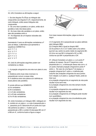 34. (Ufv) Considere as afirmações a seguir:
I - Se dois ângulos Â e ï de um triângulo são
congruentes aos ângulos ð e Ê, respectivamente, de
outro triângulo, então esses triângulos são
congruentes.
II - Se uma reta é paralela a um plano, então ela é
paralela a toda reta desse plano.
III - Se duas retas são paralelas a um plano, então
elas são paralelas entre si.
IV - As diagonais de um trapézio isósceles são
congruentes.
Assinalando V para as afirmações verdadeiras e F
para as falsas, a alternativa que apresenta a
seqüência CORRETA é:
a) V F F V
b) V V F F
c) F F F V
d) F F V V
e) V V V F
35. (Uel) As afirmações seguintes podem ser
verdadeiras ou falsas.
I . A projeção ortogonal de uma reta num plano é uma
reta.
II. Distância entre duas retas reversas é a
perpendicular comum a essas retas.
III. A distância entre dois planos só é definida se
esses planos são paralelos.
É correto afirmar que SOMENTE
a) II é verdadeira.
b) III é verdadeira.
c) I e II são verdadeiras.
d) I e III são verdadeiras.
e) II e III são verdadeiras.
36. (Unb) Considere um triângulo ABC, retângulo em
A, contido em um plano ™ e a reta d perpendicular a
™, passando por B. Denomine M um ponto de d que
não pertence ao plano ™. O plano que é
perpendicular a MC e contém B intercepta MC em C'
e MA em A', conforme ilustra a figura a seguir.

Com base nessas informações, julgue os itens a
seguir.
(1) O segmento AC é perpendicular ao plano definido
pelo triângulo MBA.
(2) O ângulo AMC é igual ao ângulo ABC.
(3) Os pontos A, B, C e C' estão sobre uma esfera
que tem seu centro no ponto médio do segmento BC.
(4) Uma vez que BA' é ortogonal a AC e a MC,
conclui-se que BA' é perpendicular a CA'.
37. (Ufscar) Considere um plano ‘ e um ponto P
qualquer do espaço. Se por P traçarmos a reta
perpendicular a ‘, a intersecção dessa reta com ‘ é
um ponto chamado projeção ortogonal do ponto P
sobre ‘. No caso de uma figura F do espaço, a
projeção ortogonal de F sobre ‘ é definida pelo
conjunto das projeções ortogonais de seus pontos.
Com relação a um plano ‘ qualquer fixado, pode-se
dizer que:
a) a projeção ortogonal de um segmento de reta pode
resultar numa semi-reta.
b) a projeção ortogonal de uma reta sempre resulta
numa reta.
c) a projeção ortogonal de uma parábola pode
resultar num segmento de reta.
d) a projeção ortogonal de um triângulo pode resultar
num quadrilátero.
e) a projeção ortogonal de uma circunferência pode
resultar num segmento de reta.

7|Projeto Medicina – www.projetomedicina.com.br

 