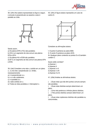 38. (Ufrn) Na cadeira representada na figura a seguir,
o encosto é perpendicular ao assento e este é
paralelo ao chão.

40. (Ufrs) A figura abaixo representa um cubo de
centro O.

Considere as afirmações abaixo.
Sendo assim,
a) Os planos EFN e FGJ são paralelos.
b) HG é um segmento de reta comum aos planos
EFN e EFH.
c) Os planos HIJ e EGN são paralelos.
d) EF é um segmento de reta comum aos planos EFN
e EHG.

39. (Uel) Considere uma reta s, contida em um plano
‘, e uma reta r perpendicular a s. Então,
necessariamente:
a) r é perpendicular a ‘.
b) r e s são coplanares.
c) r é paralela a ‘.
d) r está contida em ‘.
e) Todas as retas paralelas a r interceptam s.

I- O ponto O pertence ao plano BDE.
II- O ponto O pertence ao plano ACG.
III- Qualquer plano contendo os pontos O e E também
contém C.
Quais estão corretas?
a) Apenas I.
b) Apenas II.
c) Apenas I e II.
d) Apenas I e III.
e) Apenas II e III.
41. (Ufal) Analise as afirmativas abaixo.
( ) Duas retas que não têm pontos comuns sempre
são paralelas.
( ) Duas retas distintas sempre determinam um
plano.
( ) Uma reta pertence a infinitos planos distintos.
( ) Três pontos distintos sempre determinam um
plano.
( ) Duas retas coplanares distintas são paralelas ou
concorrentes.

8|Projeto Medicina – www.projetomedicina.com.br

 