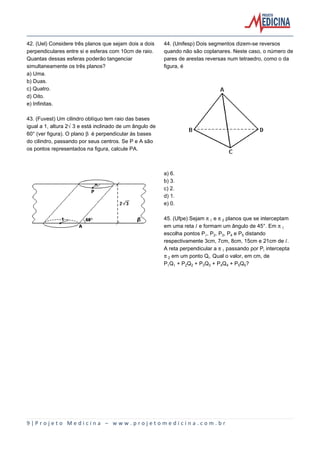 42. (Uel) Considere três planos que sejam dois a dois
perpendiculares entre si e esferas com 10cm de raio.
Quantas dessas esferas poderão tangenciar
simultaneamente os três planos?
a) Uma.
b) Duas.
c) Quatro.
d) Oito.
e) Infinitas.

44. (Unifesp) Dois segmentos dizem-se reversos
quando não são coplanares. Neste caso, o número de
pares de arestas reversas num tetraedro, como o da
figura, é

43. (Fuvest) Um cilindro oblíquo tem raio das bases
igual a 1, altura 2Ë3 e está inclinado de um ângulo de
60° (ver figura). O plano ’ é perpendicular às bases
do cilindro, passando por seus centros. Se P e A são
os pontos representados na figura, calcule PA.

a) 6.
b) 3.
c) 2.
d) 1.
e) 0.
45. (Ufpe) Sejam ™ e ™‚ planos que se interceptam
em uma reta Ø e formam um ângulo de 45°. Em ™
escolha pontos P, P‚, Pƒ, P„ e P… distando
respectivamente 3cm, 7cm, 8cm, 15cm e 21cm de Ø.
A reta perpendicular a ™ passando por P‹ intercepta
™‚ em um ponto Q‹. Qual o valor, em cm, de
PQ + P‚Q‚ + PƒQƒ + P„Q„ + P…Q…?

9|Projeto Medicina – www.projetomedicina.com.br

 