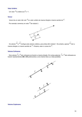 Vetor Unitário

 Um vetor     é unitário se | | = 1.


Versor

 Versor de um vetor não nulo      é o vetor unitário de mesma direção e mesmo sentido de   .

 Por exemplo, tomemos um vetor         de módulo 3.




 Os vetores      e    da figura são vetores unitários, pois ambos têm módulo 1. No entanto, apenas   tem a
mesma direção e o mesmo sentido de        . Portanto, este é o versor de   .


Vetores Colineares

   Dois vetores e são colineares se tiverem a mesma direção. Em outras palavras:       e   são colineares se
tiverem representantes AB e CD pertencentes a uma mesma reta ou a retas paralelas.




Vetores Coplanares



                                                                                                          10
 