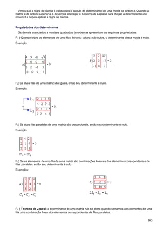 Vimos que a regra de Sarrus é válida para o cálculo do determinante de uma matriz de ordem 3. Quando a
matriz é de ordem superior a 3, devemos empregar o Teorema de Laplace para chegar a determinantes de
ordem 3 e depois aplicar a regra de Sarrus.


Propriedades dos determinantes
 Os demais associados a matrizes quadradas de ordem n apresentam as seguintes propriedades:
P1 ) Quando todos os elementos de uma fila ( linha ou coluna) são nulos, o determinante dessa matriz é nulo.
Exemplo:




P2) Se duas filas de uma matriz são iguais, então seu determinante é nulo.
Exemplo:




P3) Se duas filas paralelas de uma matriz são proporcionais, então seu determinante é nulo.
Exemplo:




P4) Se os elementos de uma fila de uma matriz são combinações lineares dos elementos correspondentes de
filas paralelas, então seu determinante é nulo.
Exemplos:




P5 ) Teorema de Jacobi: o determinante de uma matriz não se altera quando somamos aos elementos de uma
fila uma combinação linear dos elementos correspondentes de filas paralelas.


                                                                                                          100
 