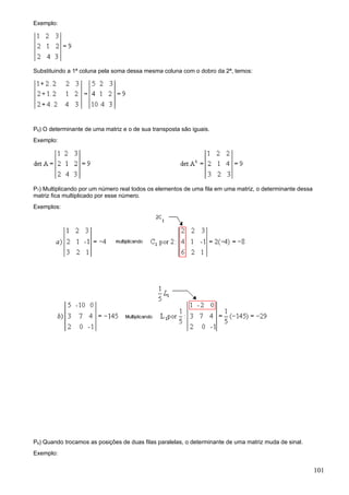 Exemplo:




Substituindo a 1ª coluna pela soma dessa mesma coluna com o dobro da 2ª, temos:




P6) O determinante de uma matriz e o de sua transposta são iguais.
Exemplo:




P7) Multiplicando por um número real todos os elementos de uma fila em uma matriz, o determinante dessa
matriz fica multiplicado por esse número.
Exemplos:




P8) Quando trocamos as posições de duas filas paralelas, o determinante de uma matriz muda de sinal.
Exemplo:

                                                                                                          101
 