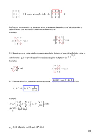 P9) Quando, em uma matriz, os elementos acima ou abaixo da diagonal principal são todos nulos, o
determinante é igual ao produto dos elementos dessa diagonal.
Exemplos:




P10) Quando, em uma matriz, os elementos acima ou abaixo da diagonal secundária são todos nulos, o

determinante é igual ao produto dos elementos dessa diagonal multiplicado por         .
Exemplos:




P11) Para A e B matrizes quadradas de mesma ordem n,                                . Como:




Exemplo:




P12)

                                                                                                     102
 