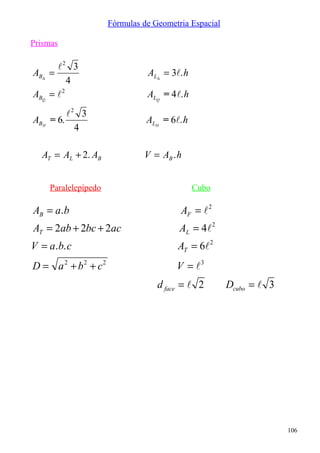 Fórmulas de Geometria Espacial

Prismas

        2 3
AB∆   =                          AL∆ = 3. h
           4
ABQ   = 2                       ALQ = 4. h
           2 3
ABH   = 6.                       ALH = 6. h
             4

   AT = AL + 2. AB              V = AB . h


      Paralelepípedo                           Cubo

AB = a. b                                 AF =  2
AT = 2ab + 2bc + 2ac                      AL = 4 2
V = a. b. c                              AT = 6 2
D = a 2 + b2 + c2                        V = 3
                                    d face =  2        Dcubo =  3




                                                                      106
 