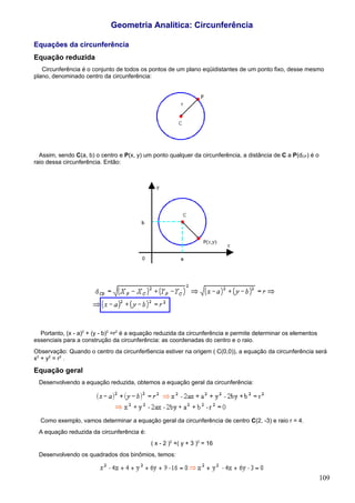 Geometria Analítica: Circunferência

Equações da circunferência
Equação reduzida
   Circunferência é o conjunto de todos os pontos de um plano eqüidistantes de um ponto fixo, desse mesmo
plano, denominado centro da circunferência:




  Assim, sendo C(a, b) o centro e P(x, y) um ponto qualquer da circunferência, a distância de C a P(dCP) é o
raio dessa circunferência. Então:




  Portanto, (x - a)2 + (y - b)2 =r2 é a equação reduzida da circunferência e permite determinar os elementos
essenciais para a construção da circunferência: as coordenadas do centro e o raio.
Observação: Quando o centro da circunfer6encia estiver na origem ( C(0,0)), a equação da circunferência será
x2 + y2 = r2 .

Equação geral
 Desenvolvendo a equação reduzida, obtemos a equação geral da circunferência:




  Como exemplo, vamos determinar a equação geral da circunferência de centro C(2, -3) e raio r = 4.
 A equação reduzida da circunferência é:
                                            ( x - 2 )2 +( y + 3 )2 = 16
 Desenvolvendo os quadrados dos binômios, temos:


                                                                                                               109
 