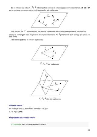 Se os vetores não nulos , e (não importa o número de vetores) possuem representantes AB, CD e EF
pertencentes a um mesmo plano π, diz-se que eles são coplanares.




  Dois vetores    e    quaisquer são são sempre coplanares, pois podemos sempre tomar um ponto no

espaço e, com origem nele, imaginar os dois representantes de          e    pertencendo a um plano p que passa por
este ponto.
 Três vetores poderão ou não ser coplanares.




                                              ,       e    são coplanares




                                          ,       e       não são coplanares



Soma de vetores
Se v=(a,b) e w=(c,d), definimos a soma de v e w, por:
v + w = (a+c,b+d)


Propriedades da soma de vetores



  I) Comutativa: Para todos os vetores u e v de R2:


                                                                                                               11
 