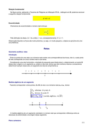 Relação fundamental
   Na figura acima, aplicando o Teorema de Pitágoras ao tri6angulo OF2B2 , retângulo em O, podemos escrever
a seguinte relação fundamental:

                                                  a2 =b2 + c2

Excentricidade
  Chamamos de excentricidade o número real e tal que:




  Pela definição de elipse, 2c < 2a, então c < a e, conseqüentemente, 0 < e < 1.
Observação:Quando os focos são muito próximos, ou seja, c é muito pequeno, a elipse se aproxima de uma
circunferência.



                                                   Retas
Geometria analítica: retas
Introdução
  Entre os pontos de uma reta e os números reais existe uma correspondência biunívoca, isto é, a cada ponto
de reta corresponde um único número real e vice-versa.
  Considerando uma reta horizontal x, orientada da esquerda para direita (eixo), e determinando um ponto O
dessa reta ( origem) e um segmento u, unitário e não-nulo, temos que dois números inteiros e consecutivos
determinam sempre nesse eixo um segmento de reta de comprimento u:




Medida algébrica de um segmento
 Fazendo corresponder a dois pontos, A e B, do eixo x os números reais xA e xB , temos:




  A medida algébrica de um segmento orientado é o número real que corresponde à diferença entre as
abscissas da extremidade e da origem desse segmento.


Plano cartesiano
                                                                                                        111
 