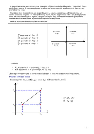 A geometria analítica teve como principal idealizador o filósofo francês René Descartes ( 1596-1650). Com o
auxílio de um sistema de eixos associados a um plano, ele faz corresponder a cada ponto do plano um par
ordenado e vice-versa.
  Quando os eixos desse sistemas são perpendiculares na origem, essa correspondência determina um
sistema cartesiano ortogonal ( ou plano cartesiano). Assim, há uma reciprocidade entre o estudo da geometria (
ponto, reta, circunferência) e da Álgebra ( relações, equações etc.), podendo-se representar graficamente
relações algébricas e expressar algebricamente representações gráficas.
 Observe o plano cartesiano nos quadros quadrantes:




  Exemplos:

    •   A(2, 4) pertence ao 1º quadrante (xA > 0 e yA > 0)
    •   B(-3, -5) pertence ao 3º quadrante ( xB < 0 e yB < 0)

Observação: Por convenção, os pontos localizados sobre os eixos não estão em nenhum quadrante.
Distância entre dois pontos
 Dados os pontos A(xA, yA) e B(xB, yB) e sendo dAB a distância entre eles, temos:




                                                                                                          112
 
