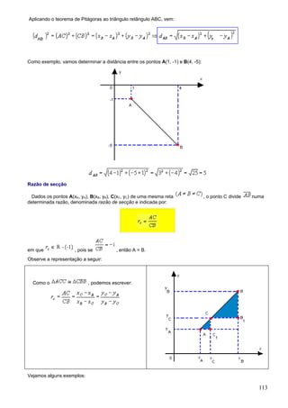 Aplicando o teorema de Pitágoras ao triângulo retângulo ABC, vem:




Como exemplo, vamos determinar a distância entre os pontos A(1, -1) e B(4, -5):




Razão de secção

  Dados os pontos A(xA, yA), B(xB, yB), C(xC, yC) de uma mesma reta               , o ponto C divide   numa
determinada razão, denominada razão de secção e indicada por:




em que               , pois se          , então A = B.
Observe a representação a seguir:



  Como o                   , podemos escrever:




Vejamos alguns exemplos:

                                                                                                         113
 