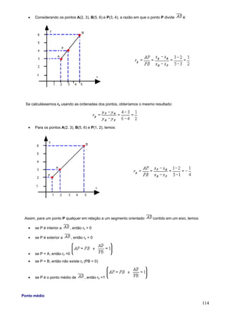 •   Considerando os pontos A(2, 3), B(5, 6) e P(3, 4), a razão em que o ponto P divide   é:




  Se calculássemos rp usando as ordenadas dos pontos, obteríamos o mesmo resultado:




   •   Para os pontos A(2, 3), B(5, 6) e P(1, 2), temos:




 Assim, para um ponto P qualquer em relação a um segmento orientado         contido em um eixo, temos:

   •   se P é interior a       , então rp > 0

   •   se P é exterior a       , então rp < 0



   •   se P = A, então rp =0
   •   se P = B, então não existe rp (PB = 0)



   •   se P é o ponto médio de          , então rp =1



Ponto médio
                                                                                                         114
 