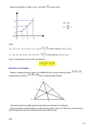 Dados os pontos A(xA, yA), B(xB, yB) e P, que divide     ao meio, temos:




Assim:




Logo, as coordenadas do ponto médio são dadas por:




Baricentro de um triângulo

 Observe o triângulo da figura a seguir, em que M, N e P são os pontos médios dos lados                  ,

respectivamente. Portanto,                 são as medianas desse triângulo:




  Chamamos de baricentro (G) o ponto de intersecção das medianas de um triângulo.
  Esse ponto divide a mediana relativa a um lado em duas partes: a que vai do vértice até o baricentro tem o
dobro da mediana da que vai do baricentro até o ponto médio do lado.




Veja:


                                                                                                             115
 