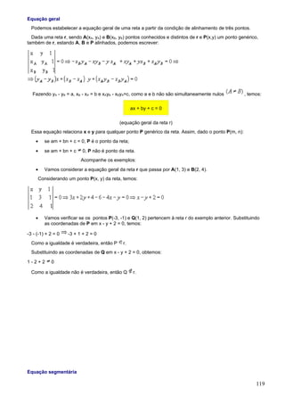 Equação geral
  Podemos estabelecer a equação geral de uma reta a partir da condição de alinhamento de três pontos.
  Dada uma reta r, sendo A(xA, yA) e B(xB, yB) pontos conhecidos e distintos de r e P(x,y) um ponto genérico,
também de r, estando A, B e P alinhados, podemos escrever:




  Fazendo yA - yB = a, xB - xA = b e xAyB - xByA=c, como a e b não são simultaneamente nulos          , temos:

                                                    ax + by + c = 0

                                            (equação geral da reta r)
  Essa equação relaciona x e y para qualquer ponto P genérico da reta. Assim, dado o ponto P(m, n):
    •    se am + bn + c = 0, P é o ponto da reta;

    •    se am + bn + c    0, P não é ponto da reta.
                          Acompanhe os exemplos:
    •    Vamos considerar a equação geral da reta r que passa por A(1, 3) e B(2, 4).
     Considerando um ponto P(x, y) da reta, temos:




    •    Vamos verificar se os pontos P(-3, -1) e Q(1, 2) pertencem à reta r do exemplo anterior. Substituindo
         as coordenadas de P em x - y + 2 = 0, temos:

-3 - (-1) + 2 = 0   -3 + 1 + 2 = 0
  Como a igualdade é verdadeira, então P      r.
  Substituindo as coordenadas de Q em x - y + 2 = 0, obtemos:

1-2+2       0

  Como a igualdade não é verdadeira, então Q         r.




Equação segmentária

                                                                                                            119
 
