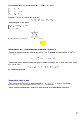 Se uma reta passa por dois pontos distintos A(XA, YA) e B(XB, YB), temos:




Aplicando o Teorema de Laplace na 1ª linha, vem:
                                      (YA - YB)x + (XB - XA)y + XAYA - XBYB = 0
Da equação geral da reta, temos:




Substituindo esses valores em                      , temos:




Equação de uma reta r, conhecidos o coeficiente angular e um ponto de r

  Seja r uma reta de coeficiente angular m. Sendo P(X0, Y0), P       r, e Q(x,y) um ponto qualquer de r(Q   P),
podemos escrever:




Como exemplo, vamos determinar a equação geral da reta r que passa por P(1, 2), sendo m=3. Assim, temos
X0=1 e Y0=2. Logo:
                              y-y0=m(x-x0)=y-2 = 3(x - 1) = y-2 = 3x - 3 = 3x - y - 1 = 0
que é a equação geral de r.




Representação gráfica de retas

  Para representar graficamente as retas de equação ax + by + c = 0 ( b 0), isolamos a variável y e
atribuímos valores a x, obtendo pares ordenados que são pontos da reta.
 Assim, é mais conveniente usar a equação na forma reduzida, já que ela apresenta o y isolado.




                                                                                                                  124
 
