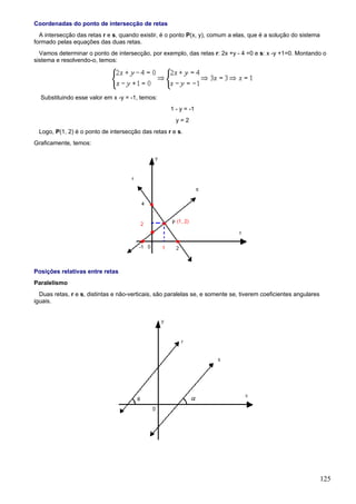 Coordenadas do ponto de intersecção de retas
  A intersecção das retas r e s, quando existir, é o ponto P(x, y), comum a elas, que é a solução do sistema
formado pelas equações das duas retas.
  Vamos determinar o ponto de intersecção, por exemplo, das retas r: 2x +y - 4 =0 e s: x -y +1=0. Montando o
sistema e resolvendo-o, temos:




  Substituindo esse valor em x -y = -1, temos:
                                                    1 - y = -1
                                                      y=2
 Logo, P(1, 2) é o ponto de intersecção das retas r e s.
Graficamente, temos:




Posições relativas entre retas
Paralelismo
  Duas retas, r e s, distintas e não-verticais, são paralelas se, e somente se, tiverem coeficientes angulares
iguais.




                                                                                                                 125
 