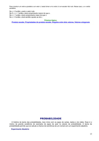 Para construir um vetor u paralelo a um vetor v, basta tomar u=cv onde c é um escalar não nulo. Nesse caso, u e v serão
paralelos.

Se c = 0 então u será o vetor nulo.
Se 0 < c < 1 então u terá comprimento menor do que v.
Se c > 1 então u terá comprimento maior do que v.
Se c < 0 então u terá sentido oposto ao de v.
                                          Próximo tópico:
   Produto escalar, Propriedades do produto escalar, Ângulos entre dois vetores, Vetores ortogonais




                                             PROBABILIDADE
   A história da teoria das probabilidades, teve início com os jogos de cartas, dados e de roleta. Esse é o
motivo da grande existência de exemplos de jogos de azar no estudo da probabilidade. A teoria da
probabilidade permite que se calcule a chance de ocorrência de um número em um experimento aleatório.
  Experimento Aleatório

                                                                                                                      13
 