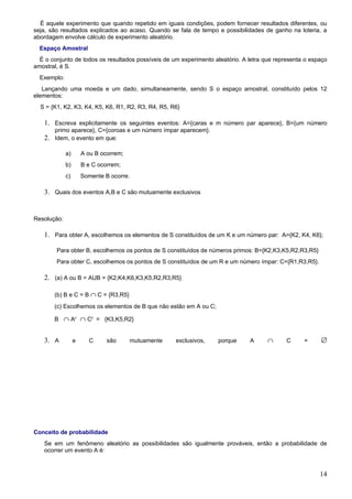 É aquele experimento que quando repetido em iguais condições, podem fornecer resultados diferentes, ou
seja, são resultados explicados ao acaso. Quando se fala de tempo e possibilidades de ganho na loteria, a
abordagem envolve cálculo de experimento aleatório.
  Espaço Amostral
  É o conjunto de todos os resultados possíveis de um experimento aleatório. A letra que representa o espaço
amostral, é S.
  Exemplo:
   Lançando uma moeda e um dado, simultaneamente, sendo S o espaço amostral, constituído pelos 12
elementos:
  S = {K1, K2, K3, K4, K5, K6, R1, R2, R3, R4, R5, R6}

   1. Escreva explicitamente os seguintes eventos: A={caras e m número par aparece}, B={um número
      primo aparece}, C={coroas e um número ímpar aparecem}.
   2. Idem, o evento em que:

             a)       A ou B ocorrem;
             b)       B e C ocorrem;
             c)       Somente B ocorre.

   3. Quais dos eventos A,B e C são mutuamente exclusivos


Resolução:

   1. Para obter A, escolhemos os elementos de S constituídos de um K e um número par: A={K2, K4, K6};

        Para obter B, escolhemos os pontos de S constituídos de números primos: B={K2,K3,K5,R2,R3,R5}
        Para obter C, escolhemos os pontos de S constituídos de um R e um número ímpar: C={R1,R3,R5}.

   2. (a) A ou B = AUB = {K2,K4,K6,K3,K5,R2,R3,R5}

       (b) B e C = B ∩ C = {R3,R5}
       (c) Escolhemos os elementos de B que não estão em A ou C;

       B ∩ Ac ∩ Cc = {K3,K5,R2}


   3. A           e     C      são      mutuamente   exclusivos,   porque      A      ∩      C     =     ∅




Conceito de probabilidade
   Se em um fenômeno aleatório as possibilidades são igualmente prováveis, então a probabilidade de
   ocorrer um evento A é:



                                                                                                         14
 