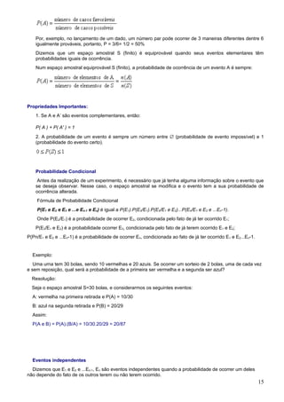 Por, exemplo, no lançamento de um dado, um número par pode ocorrer de 3 maneiras diferentes dentre 6
    igualmente prováveis, portanto, P = 3/6= 1/2 = 50%
    Dizemos que um espaço amostral S (finito) é equiprovável quando seus eventos elementares têm
    probabilidades iguais de ocorrência.
    Num espaço amostral equiprovável S (finito), a probabilidade de ocorrência de um evento A é sempre:




Propriedades Importantes:
    1. Se A e A’ são eventos complementares, então:

    P( A ) + P( A' ) = 1
    2. A probabilidade de um evento é sempre um número entre ∅ (probabilidade de evento impossível) e 1
    (probabilidade do evento certo).




    Probabilidade Condicional
     Antes da realização de um experimento, é necessário que já tenha alguma informação sobre o evento que
    se deseja observar. Nesse caso, o espaço amostral se modifica e o evento tem a sua probabilidade de
    ocorrência alterada.
    Fórmula de Probabilidade Condicional
    P(E1 e E2 e E3 e ...e En-1 e En) é igual a P(E1).P(E2/E1).P(E3/E1 e E2)...P(En/E1 e E2 e ...En-1).
    Onde P(E2/E1) é a probabilidade de ocorrer E2, condicionada pelo fato de já ter ocorrido E1;
    P(E3/E1 e E2) é a probabilidade ocorrer E3, condicionada pelo fato de já terem ocorrido E1 e E2;
P(Pn/E1 e E2 e ...En-1) é a probabilidade de ocorrer En, condicionada ao fato de já ter ocorrido E1 e E2...En-1.


  Exemplo:
   Uma urna tem 30 bolas, sendo 10 vermelhas e 20 azuis. Se ocorrer um sorteio de 2 bolas, uma de cada vez
e sem reposição, qual será a probabilidade de a primeira ser vermelha e a segunda ser azul?
  Resolução:
  Seja o espaço amostral S=30 bolas, e considerarmos os seguintes eventos:
  A: vermelha na primeira retirada e P(A) = 10/30
  B: azul na segunda retirada e P(B) = 20/29
  Assim:
  P(A e B) = P(A).(B/A) = 10/30.20/29 = 20/87




  Eventos independentes
  Dizemos que E1 e E2 e ...En-1, En são eventos independentes quando a probabilidade de ocorrer um deles
não depende do fato de os outros terem ou não terem ocorrido.
                                                                                                                   15
 