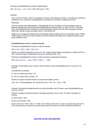 Fórmula da probabilidade dos eventos independentes:
P(E1 e E2 e E3 e ...e En-1 e En) = P(E1).P(E2).p(E3)...P(En)


Exemplo:
 Uma urna tem 30 bolas, sendo 10 vermelhas e 20 azuis. Se sortearmos 2 bolas, 1 de cada vez e repondo a
 sorteada na urna, qual será a probabilidade de a primeira ser vermelha e a segunda ser azul?
 Resolução:
 Como os eventos são independentes, a probabilidade de sair vermelha na primeira retirada e azul na
 segunda retirada é igual ao produto das probabilidades de cada condição, ou seja, P(A e B) = P(A).P(B).
 Ora, a probabilidade de sair vermelha na primeira retirada é 10/30 e a de sair azul na segunda retirada
 20/30. Daí, usando a regra do produto, temos: 10/30.20/30=2/9.
 Observe que na segunda retirada forma consideradas todas as bolas, pois houve reposição. Assim, P(B/A)
 =P(B), porque o fato de sair bola vermelha na primeira retirada não influenciou a segunda retirada, já que
 ela foi reposta na urna.


 Probabilidade de ocorrer a união de eventos
 Fórmula da probabilidade de ocorrer a união de eventos:
 P(E1 ou E2) = P(E1) + P(E2) - P(E1 e E2)
 De fato, se existirem elementos comuns a E1 e E2, estes eventos estarão computados no cálculo de P(E1) e
 P(E2). Para que sejam considerados uma vez só, subtraímos P(E1 e E2).
 Fórmula de probabilidade de ocorrer a união de eventos mutuamente exclusivos:
 P(E1 ou E2 ou E3 ou ... ou En) = P(E1) + P(E2) + ... + P(En)


 Exemplo: Se dois dados, azul e branco, forem lançados, qual a probabilidade de sair 5 no azul e 3 no
 branco?
 Considerando os eventos:
 A: Tirar 5 no dado azul e P(A) = 1/6
 B: Tirar 3 no dado branco e P(B) = 1/6
 Sendo S o espaço amostral de todos os possíveis resultados, temos:
 n(S) = 6.6 = 36 possibilidades. Daí, temos:P(A ou B) = 1/6 + 1/6 – 1/36 = 11/36


 Exemplo: Se retirarmos aleatoriamente uma carta de baralho com 52 cartas, qual a probabilidade de ser
 um 8 ou um Rei?
 Sendo S o espaço amostral de todos os resultados possíveis, temos: n(S) = 52 cartas. Considere os
 eventos:
 A: sair 8 e P(A) = 4/52
 B: sair um rei e P(B) = 4/52
 Assim, P(A ou B) = 4/52 + 4/52 – 0 = 8/52 = 2/13. Note que P(A e B) = 0, pois uma carta não pode ser 8 e
 rei ao mesmo tempo. Quando isso ocorre dizemos que os eventos A e B são mutuamente exclusivos.




                                    DEFINIÇÃO DE LOGARITMO


                                                                                                           16
 