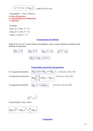 a x = b ⇔ x = log a b              sendo b>0 ,a>0 e a≠1

 Na igualdade x = log a b obtemos :
a= base do logaritmo
b= logaritmando ou antilogaritmo
x= logaritmo

Exemplos :
1) log 2 32 = 5 pois 2 5 = 32
2) log 4 16 = 2 pois 4 2 = 16
3) log 5 1 = 0 pois 5 0 = 1

                                             Consequências da definição

Sendo b>0 ,a>0 e a≠1 e m um número real qualquer, temos a seguir algumas consequências da
definição de logaritmo:

      log a 1 = 0              log a a = 1           log a a m = m          a log a b = b

                                log a b = log a c ⇔ b = c



                                       Propriedades operatórias dos logaritmos

1) Logaritmo do produto:               log a ( x. y ) = log a x + log a y    (a>0, a≠1, x>0 e y>0)

2) Logaritmo do quociente:                    x                    (a>0, a≠1, x>0 e y>0)
                                       log a   = log a x − log a y
                                              y
                                              

3) Logaritmo da potência:              log a x m = m. log a x        (a>0, a≠1, x>0 e m ∈ℜ)




                                             m
                           n
                               x   m
                                        =x   n


Caso particular: como , temos:

                       m
                               m
log a x = log a x =
      n    m           n
                                 . log a x
                               n


                                                      Cologaritmo

                                                                                                     17
 