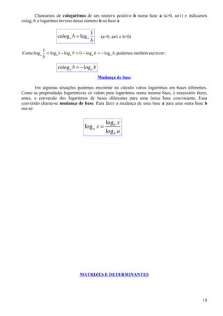 Chamamos de cologaritmo de um número positivo b numa base a (a>0, a≠1) e indicamos
cologa b o logaritmo inverso desse número b na base a

                                         1
                     colog a b = log a         (a>0, a≠1 e b>0)
                                         b
             1
Como log a     = log a 1 − log a b = 0 − log a b = − log a b, podemos também escrever :
             b

                     colog a b = − log a b
                                             Mudança de base

        Em algumas situações podemos encontrar no cálculo vários logaritmos em bases diferentes.
Como as propriedades logarítmicas só valem para logaritmos numa mesma base, é necessário fazer,
antes, a conversão dos logaritmos de bases diferentes para uma única base conveniente. Essa
conversão chama-se mudança de base. Para fazer a mudança de uma base a para uma outra base b
usa-se:


                                                  log b x
                                      log a x =
                                                  log b a




                                   MATRIZES E DETERMINANTES




                                                                                             18
 