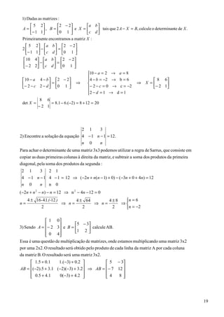 1) Dadas as matrizes :
      5 2         2 − 2         a b 
 A=        , B = 0 1  e X =  c d  tais que 2 A − X = B, calcule o determinante de X .
     − 1 1                          
 Primeiramente encontramos a matriz X :
   5     2   a b  2 − 2 
 2          −       =
   − 1   1   c d  0 1 
                         
  10     4  a b   2 − 2
 − 2        −       =
         2  c d  0 1 
                        
                                     10 − a = 2 → a = 8
                                     4 − b = −2 → b = 6
  10 − a 4 − b  2 − 2                                                8 6
  − 2 − c 2 − d  = 0 1     ⇒                                ⇒    X =      
                                 − 2 − c = 0 → c = −2               − 2 1 
                                     2 − d = 1 → d = 1
                                     
           8 6
 det X =        = 8.1 − 6.(−2) = 8 + 12 = 20
           −2 1




                                 2 1     3
2) Encontre a solução da equação 4 − 1 n − 1 = 12.
                                 n 0     n
Para achar o determinante de uma matriz 3x3 podemos utilizar a regra de Sarrus, que consiste em
copiar as duas primeiras colunas à direita da matriz, e subtrair a soma dos produtos da primeira
diagonal, pela soma dos produtos da segunda :
 2 1     3 2 1
 4 − 1 n − 1 4 − 1 = 12 ⇒ (−2n + n(n − 1) + 0) − ( −3n + 0 + 4n) = 12
 n 0     n n 0
(−2n + n 2 − n) − n = 12 ⇒ n 2 − 4n − 12 = 0
     4 ± 16-4.1.(-12 )      4 ± 64      4±8  n = 6
n=                     ⇒ n=        ⇒ n=     ⇒
           2                   2         2    n = −2

               1 0
                               5 − 3
3) Sendo A = − 2 3 e B = 
                                     calcule AB.
               0 4           1 2 
                     
Essa é uma questão de multiplicação de matrizes, onde estamos multiplicando uma matriz 3x2
por uma 2x2. O resultado será obtido pelo produto de cada linha da matriz A por cada coluna
da matriz B. O resultado será uma matriz 3x2.
      1.5 + 0.1    1.(−3) + 0.2          5 − 3
AB = (−2).5 + 3.1 (−2)(−3) + 3.2 ⇒ AB = − 7 12 
                                               
      0.5 + 4.1
                   0(−3) + 4.2         4
                                               8




                                                                                                   19
 