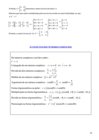 4 5 
4) Sendo A =     , determine a matriz inversa da matriz A.
             3 4
Sabemos que uma matriz multiplicada pela sua inversa resulta na matriz identidade, ou seja :
A. A −1 = I
                        4a + 5c = 1   4a + 5c = 1   a = 4
                        4b + 5d = 0               → 
4 5 a b  1 0                    3a + 4c = 0   c = −3
3 4. c d  = 0 1 ⇒ 3a + 4c = 0 ⇒ 4b + 5d = 0   b = −5
                                             → 
                                       
                        3b + 4d = 1
                                      3b + 4d = 1   d = 4
                                          4 − 5
Portanto, a matriz inversa de A é A −1 =       
                                         − 3 4 




                          O CONJUNTO DOS NÚMEROS COMPLEXOS




   De números complexos você deve saber :
   i 2 = −1
   Conjugado de um número complexo : z = a + bi ⇔ z = a − bi
                                                z1 z1 .z 2
   Divisão de dois números complexos :             =
                                                z 2 z 2 .z 2
   Módulo de um número complexo : z = a 2 + b 2
                                                              a             b
   Argumento de um número complexo : cos(θ ) =                  e sen(θ ) =
                                                              z             z
   Forma trigonométrica ou polar : z = z .(cos(θ ) + i. sen(θ ))
   Multiplicação na forma trigonométrica : z1 .z 2 = z1 . z 2 .(cos(θ 1 + θ 2 ) + i. sen(θ 1 + θ 2 ))
                                             z1   z1
   Divisão na forma trigonométrica :            =    .(cos(θ 1 − θ 2 ) + i. sen(θ 1 − θ 2 ))
                                             z2   z2
                                                          n
   Potenciação na forma trigonométrica : z n = z .(cos(nθ ) + i. sen(nθ ))




                                                                                                    20
 