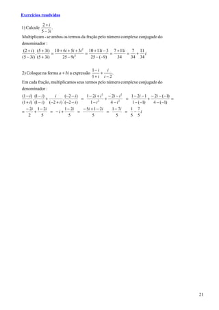 Exercícios resolvidos

           2+i
1) Calcule       .
          5 − 3i
Multiplicam - se ambos os termos da fração pelo número complexo conjugado do
denominador :
 (2 + i ) (5 + 3i ) 10 + 6i + 5i + 3i 2 10 + 11i − 3 7 + 11i    7 11
         .          =                  =            =        =   + i
(5 − 3i ) (5 + 3i )     25 − 9i 2
                                         25 − ( −9)    34      34 34

                                       1− i    i
2) Coloque na forma a + bi a expressão      +     .
                                       1+ i i − 2
Em cada fração, multiplicamos seus termos pelo número complexo conjugado do
denominador :
(1 − i ) (1 − i )     i      ( −2 − i )     1 − 2i + i 2 − 2i − i 2   1 − 2i − 1 − 2i − (−1)
        .         +        .             =              +           =           +            =
(1 + i ) (1 − i ) (−2 + i ) (−2 − i )          1− i 2
                                                           4−i  2
                                                                       1 − (−1)   4 − (−1)
   − 2i 1 − 2i               1 − 2i       − 5i + 1 − 2i    1 − 7i     1 7
=         +         = −i+              =                 =          =   − i
    2         5                 5               5             5       5 5




                                                                                                 21
 