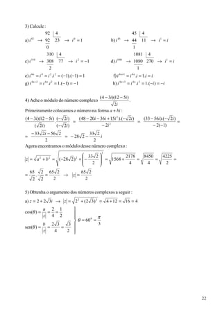 3) Calcule :
            92                4                                                        45   4
a) i   92
                 → 92         23       → i =1
                                          0
                                                                    b) i   45
                                                                                  → 44      11     → i1 = i
                    0                                                               1
                   310            4                                                 1081 4
c) i   310
                 → 308            77    → i = −1  2
                                                                    d) i   1081
                                                                                  → 1080 270 → i 1 = i
                    2                                                                 1
e) i 4 n = i 4 = i 2 .i 2 = (−1).(−1) = 1                            f) i 4 n +1 = i 4 n .i = 1.i = i
g) i 4 n + 2 = i 4 n .i 2 = 1.(−1) = −1                              h) i 4 n + 3 = i 4 n .i 3 = 1.(−i ) = −i


                                                             (4 − 3i )(12 − 5i )
4) Ache o módulo do número complexo                                                .
                                            2i
Primeiramente colocamos o número na forma a + bi :
(4 − 3i )(12 − 5i ) (− 2i )    (48 − 20i − 36i + 15i 2 ).(− 2i )   (33 − 56i ).(− 2i )
                   .         =                                   =                     =
     ( 2i )          (− 2i )                − 2i 2
                                                                        − 2(−1)
  − 33 2i − 56 2               33 2
=                  = − 28 2 −       i
         2                        2
Agora encontramos o módulo desse número complexo :
                                                              2
                        33 2           2178   8450                                                       4225
z = a + b = (−28 2 ) +  −
                 2
                       
                          2
                               = 1568 +      =
                                              2
                                                     =                                                          =
                          2            4       4                                                         2
    65            2       65 2                        65 2
=            .        =        →         z =
       2          2         2                           2

5) Obtenha o argumento dos números complexos a seguir :
a) z = 2 + 2 3i → z = 2 2 + (2 3 ) 2 = 4 + 12 = 16 = 4
                    a 2 1
cos(θ ) =            = =
                    z 4 2     π
                     θ = 60 =
                            0

         b 2 3    3           3
sen(θ ) = =    =
         z  4    2 




                                                                                                                    22
 