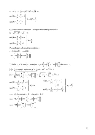 b) z = 4i → z = 0 2 + 4 2 = 16 = 4
         a 0    
cos(θ ) = = =0 
         z 4              π
                 θ = 90 =
                        0

         b 4               2
sen(θ ) = = = 1 
         z 4    
                

6) Passe o número complexo z = 8i para a forma trigonométrica.
z = 0 2 + 8 2 = 64 = 8
         a 0        
cos(θ ) =  = =0 
         z 8              π
                     θ =
         b 8                2
sen(θ ) = = = 1 
         z 8        
                    
Passando para a forma trigonométrica :
z = z .(cos(θ ) + i. sen(θ ))
       π              π 
z = 8. cos  + i. sen   
                            
       2              2 


                                                 π             π 
7) Dados z1 = 5(cos(π ) + i. sen(π )) e z 2 = 3. cos  + i. sen  , obtenha z1 .z 2 .
                                                                     
                                                 3             3 
z1 = (5 cos(π )) 2 + (5 sen(π )) 2 = (−5) 2 + 0 2 = 25 = 5
                      2                2
             π           π          9 27   36
z 2 =  3 cos   +  3 sen    =
                                         +   =    = 9 =3
             3           3          4 4     4
                                                              a    3/ 2 1         
            a    −5                            cos(θ 2 ) =      =     =          
cos(θ 1 ) =    =    = −1                                     z2    3    2
            z1    5                                                              
                                                                                        π
                         θ1 = π                                           3 3     θ2 =
            b    0                                                                       3
sen(θ 1 ) =    = =0                                                  b           
                                                                            2 = 3 
            z1 5        
                                                         sen(θ 2 ) =    =
                                                                      z2    3   2 
                                                                                  
z1 .z 2 = z1 . z 2 .(cos(θ 1 + θ 2 ) + i. sen(θ 1 + θ 2 ))
                      π              π 
z1 .z 2 = 5.3. cos π +  + i. sen  π +  
              
                      3              3 
                                            
               4π            4π   
z1 .z 2 = 15. cos
                    + i. sen       
                                       
               3             3    




                                                                                             23
 