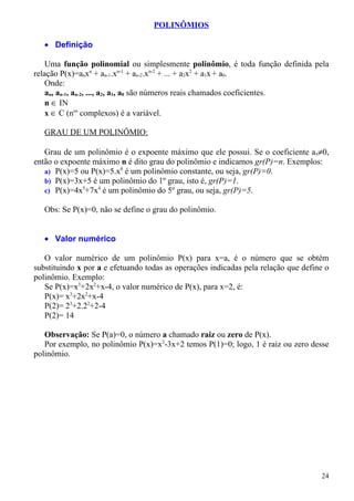 POLINÔMIOS

   • Definição

    Uma função polinomial ou simplesmente polinômio, é toda função definida pela
relação P(x)=anxn + an-1.xn-1 + an-2.xn-2 + ... + a2x2 + a1x + a0.
    Onde:
    an, an-1, an-2, ..., a2, a1, a0 são números reais chamados coeficientes.
    n ∈ IN
    x ∈ C (nos complexos) é a variável.

   GRAU DE UM POLINÔMIO:

   Grau de um polinômio é o expoente máximo que ele possui. Se o coeficiente an≠0,
então o expoente máximo n é dito grau do polinômio e indicamos gr(P)=n. Exemplos:
   a) P(x)=5 ou P(x)=5.x0 é um polinômio constante, ou seja, gr(P)=0.
   b) P(x)=3x+5 é um polinômio do 1º grau, isto é, gr(P)=1.
   c) P(x)=4x5+7x4 é um polinômio do 5º grau, ou seja, gr(P)=5.

   Obs: Se P(x)=0, não se define o grau do polinômio.


   • Valor numérico

   O valor numérico de um polinômio P(x) para x=a, é o número que se obtém
substituindo x por a e efetuando todas as operações indicadas pela relação que define o
polinômio. Exemplo:
   Se P(x)=x3+2x2+x-4, o valor numérico de P(x), para x=2, é:
   P(x)= x3+2x2+x-4
   P(2)= 23+2.22+2-4
   P(2)= 14

   Observação: Se P(a)=0, o número a chamado raiz ou zero de P(x).
   Por exemplo, no polinômio P(x)=x2-3x+2 temos P(1)=0; logo, 1 é raiz ou zero desse
polinômio.




                                                                                    24
 