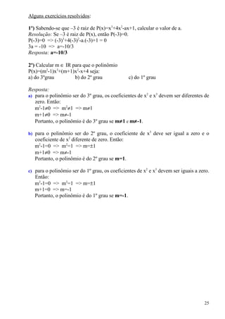 Alguns exercícios resolvidos:

1º) Sabendo-se que –3 é raiz de P(x)=x3+4x2-ax+1, calcular o valor de a.
Resolução: Se –3 é raiz de P(x), então P(-3)=0.
P(-3)=0 => (-3)3+4(-3)2-a.(-3)+1 = 0
3a = -10 => a=-10/3
Resposta: a=-10/3

2º) Calcular m ∈ IR para que o polinômio
P(x)=(m2-1)x3+(m+1)x2-x+4 seja:
a) do 3ºgrau         b) do 2º grau               c) do 1º grau

Resposta:
a) para o polinômio ser do 3º grau, os coeficientes de x2 e x3 devem ser diferentes de
   zero. Então:
   m2-1≠0 => m2≠1 => m≠1
   m+1≠0 => m≠-1
   Portanto, o polinômio é do 3º grau se m≠1 e m≠-1.

b) para o polinômio ser do 2º grau, o coeficiente de x3 deve ser igual a zero e o
   coeficiente de x2 diferente de zero. Então:
   m2-1=0 => m2=1 => m=±1
   m+1≠0 => m≠-1
   Portanto, o polinômio é do 2º grau se m=1.

c) para o polinômio ser do 1º grau, os coeficientes de x2 e x3 devem ser iguais a zero.
   Então:
   m2-1=0 => m2=1 => m=±1
   m+1=0 => m=-1
   Portanto, o polinômio é do 1º grau se m=-1.




                                                                                    25
 